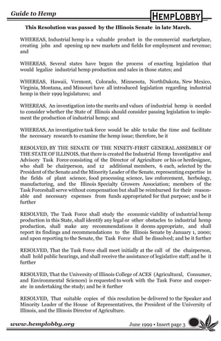 www.hemplobby.org June 1999 • Insert page 3
This Resolution was passed by the Illinois Senate in late March.
WHEREAS, Industrial hemp is a valuable product in the commercial marketplace,
creating jobs and opening up new markets and fields for employment and revenue;
and
WHEREAS, Several states have begun the process of enacting legislation that
would legalize industrial hemp production and sales in those states; and
WHEREAS, Hawaii, Vermont, Colorado, Minnesota, NorthDakota, New Mexico,
Virginia, Montana, and Missouri have all introduced legislation regarding industrial
hemp in their 1999 legislatures; and
WHEREAS, An investigation into the merits and values of industrial hemp is needed
to consider whether the State of Illinois should consider passing legislation to imple-
ment the production of industrial hemp; and
WHEREAS, An investigative task force would be able to take the time and facilitate
the necessary research to examine the hemp issue; therefore, be it
RESOLVED, BY THE SENATE OF THE NINETY-FIRST GENERAL ASSEMBLY OF
THE STATE OF ILLINOIS, that there is created the Industrial Hemp Investigative and
Advisory Task Force consisting of the Director of Agriculture or his or herdesignee,
who shall be chairperson, and 12 additional members, 6 each, selected by the
President of the Senate and the Minority Leader of the Senate, representing expertise in
the fields of plant science, food processing science, law enforcement, herbology,
manufacturing, and the Illinois Specialty Growers Association; members of the
Task Forceshall serve without compensation but shall be reimbursed for their reason-
able and necessary expenses from funds appropriated for that purpose; and be it
further
RESOLVED, The Task Force shall study the economic viability of industrial hemp
production in this State, shall identify any legal or other obstacles to industrial hemp
production, shall make any recommendations it deems appropriate, and shall
report its findings and recommendations to the Illinois Senate by January 1, 2000;
and upon reporting to the Senate, the Task Force shall be dissolved; and be it further
RESOLVED, That the Task Force shall meet initially at the call of the chairperson,
shall hold public hearings, and shall receive the assistance of legislative staff; and be it
further
RESOLVED, That the University of Illinois College of ACES (Agricultural, Consumer,
and Environmental Sciences) is requested to work with the Task Force and cooper-
ate in undertaking the study; and be it further
RESOLVED, That suitable copies of this resolution be delivered to the Speaker and
Minority Leader of the House of Representatives, the President of the University of
Illinois, and the Illinois Director of Agriculture.
 