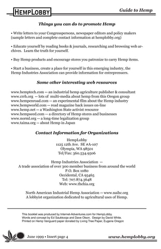 www.hemplobby.org
Contact Information for Organizations
HempLobby
1125 12th Ave. SE #A-107
Olympia, WA 98501
Tel/Fax: 360.534.9506
Hemp Industries Association --
A trade association of over 300 member business from around the world
P.O. Box 1080
Occidental, CA 95465
Tel: 707.874.3648
Web: www.thehia.org
North American Industrial Hemp Association -- www.naihc.org
A lobbyist organization dedicated to agricultural uses of Hemp.
Things you can do to promote Hemp
• Write letters to your Congresspersons, newspaper editors and policy makers
(sample letters and complete contact information at hemplobby.org)
• Educate yourself by reading books & journals, researching and browsing web ar-
chives. Learn the truth for yourself.
• Buy Hemp products and encourage stores you patronize to carry Hemp items.
• Start a business, create a place for yourself in this emerging industry, the
Hemp Industries Association can provide information for entreprenuers.
June 1999 • Insert page 4
Some other interesting web resources
www.hemptech.com -- an industrial hemp agriculture publisher & consultant
www.crrh.org -- lots of multi-media about hemp from this Oregon group
www.hempenroad.com -- an experimental film about the Hemp industry
www.hempworld.com -- read magazine back issues on-line
www.hemp.net -- a Washington State activist resource
www.hempseed.com -- a directory of Hemp stores and businesses
www.norml.org -- a long-time legalization group
www.taima.org -- about Hemp in Japan
This booklet was produced by Internet-Adventures.com for HempLobby.
Words and concept by Ed Saukkooja and Dave Olson. Design by David White.
Printed on Hemp Vanguard paper donated by Living Tree Paper, Eugene Oregon
 