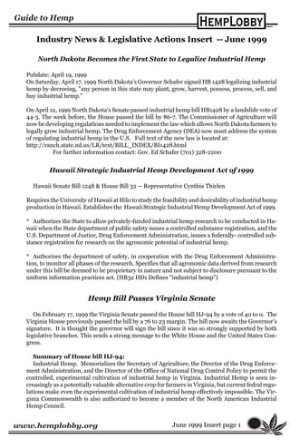 www.hemplobby.org
Industry News & Legislative Actions Insert -- June 1999
Hemp Bill Passes Virginia Senate
On February 17, 1999 the Virginia Senate passed the House bill HJ-94 by a vote of 40 to 0. The
Virginia House previously passed the bill by a 76 to 23 margin. The bill now awaits the Governor’s
signature. It is thought the governor will sign the bill since it was so strongly supported by both
legislative branches. This sends a strong message to the White House and the United States Con-
gress.
Summary of House bill HJ-94:
Industrial Hemp. Memorializes the Secretary of Agriculture, the Director of the Drug Enforce-
ment Administration, and the Director of the Office of National Drug Control Policy to permit the
controlled, experimental cultivation of industrial hemp in Virginia. Industrial Hemp is seen in-
creasingly as a potentially valuable alternative crop for farmers in Virginia, but current fedral regu-
lations make even the experimental cultivation of industrial hemp effectively impossible. The Vir-
ginia Commonwealth is also authorized to become a member of the North American Industrial
Hemp Council.
June 1999 Insert page 1
North Dakota Becomes the First State to Legalize Industrial Hemp
Pubdate: April 19, 1999
On Saturday, April 17, 1999 North Dakota's Governor Schafer signed HB 1428 legalizing industrial
hemp by decreeing, "any person in this state may plant, grow, harvest, possess, process, sell, and
buy industrial hemp."
On April 12, 1999 North Dakota's Senate passed industrial hemp bill HB1428 by a landslide vote of
44-3. The week before, the House passed the bill by 86-7. The Commissioner of Agriculture will
now be developing regulations needed to implement the law which allows North Dakota farmers to
legally grow industrial hemp. The Drug Enforcement Agency (DEA) now must address the system
of regulating industrial hemp in the U.S. Full text of the new law is located at:
http://ranch.state.nd.us/LR/text/BILL_INDEX/BI1428.html
For further information contact: Gov. Ed Schafer (701) 328-2200
Hawaii Strategic Industrial Hemp Development Act of 1999
Hawaii Senate Bill 1248 & House Bill 32 -- Representative Cynthia Thielen
Requires the University of Hawaii at Hilo to study the feasibility and desirability of industrial hemp
production in Hawaii. Establishes the Hawaii Strategic Industrial Hemp Development Act of 1999.
* Authorizes the State to allow privately-funded industrial hemp research to be conducted in Ha-
waii when the State department of public safety issues a controlled substance registration, and the
U.S. Department of Justice, Drug Enforcement Administration, issues a federally- controlled sub-
stance registration for research on the agronomic potential of industrial hemp.
* Authorizes the department of safety, in cooperation with the Drug Enforcement Administra-
tion, to monitor all phases of the research. Specifies that all agronomic data derived from research
under this bill be deemed to be proprietary in nature and not subject to disclosure pursuant to the
uniform information practices act. (HB32 HD1 Defines "industrial hemp")
 