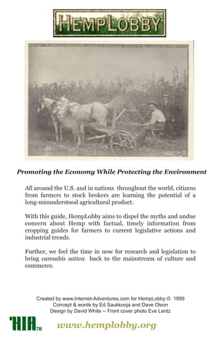 www.hemplobby.org
Created by www.Internet-Adventures.com for HempLobby © 1999
Concept & words by Ed Saukkooja and Dave Olson
Design by David White -- Front cover photo Eve Lentz
Promoting the Economy While Protecting the Environment
All around the U.S. and in nations throughout the world, citizens
from farmers to stock brokers are learning the potential of a
long-misunderstood agricultural product.
With this guide, HempLobby aims to dispel the myths and undue
concern about Hemp with factual, timely information from
cropping guides for farmers to current legislative actions and
industrial trends.
Further, we feel the time in now for research and legislation to
bring cannabis sativa back to the mainstream of culture and
commerce.
TM
 