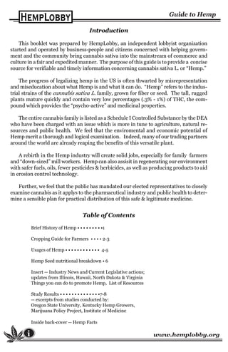 www.hemplobby.orgi
Introduction
This booklet was prepared by HempLobby, an independent lobbyist organization
started and operated by business-people and citizens concerned with helping govern-
ment and the community bring cannabis sativa into the mainstream of commerce and
culture in a fair and expedited manner. The purpose of this guide is to provide a concise
source for verifiable and timely information concerning cannabis sativa L. or “Hemp.”
The progress of legalizing hemp in the US is often thwarted by misrepresentation
and miseducation about what Hemp is and what it can do. “Hemp” refers to the indus-
trial strains of the cannabis sativa L. family, grown for fiber or seed. The tall, rugged
plants mature quickly and contain very low percentages (.3% - 1%) of THC, the com-
pound which provides the “psycho-active” and medicinal properties.
The entire cannabis family is listed as a Schedule I Controlled Substance by the DEA
who have been charged with an issue which is more in tune to agriculture, natural re-
sources and public health. We feel that the enviromental and economic potential of
Hemp merit a thorough and logical examination. Indeed, many of our trading partners
around the world are already reaping the benefits of this versatile plant.
A rebirth in the Hemp industry will create solid jobs, especially for family farmers
and “down-sized” mill workers. Hemp can also assisit in regenerating our environment
with safer fuels, oils, fewer pesticides & herbicides, as well as producing products to aid
in erosion control technology.
Further, we feel that the public has mandated our elected representatives to closely
examine cannabis as it applys to the pharmacutical industry and public health to deter-
mine a sensible plan for practical distribution of this safe & legitimate medicine.
Table of Contents
Brief History of Hemp • • • • • • • • •1
Cropping Guide for Farmers • • • • 2-3
Usages of Hemp • • • • • • • • • • • • 4-5
Hemp Seed nutritional breakdown • 6
Insert -- Industry News and Current Legislative actions;
updates from Illinois, Hawaii, North Dakota & Virginia
Things you can do to promote Hemp, List of Resources
Study Results • • • • • • • • • • • • • •7-8
-- excerpts from studies conducted by:
Oregon State University, Kentucky Hemp Growers,
Marijuana Policy Project, Institute of Medicine
Inside back-cover -- Hemp Facts
 