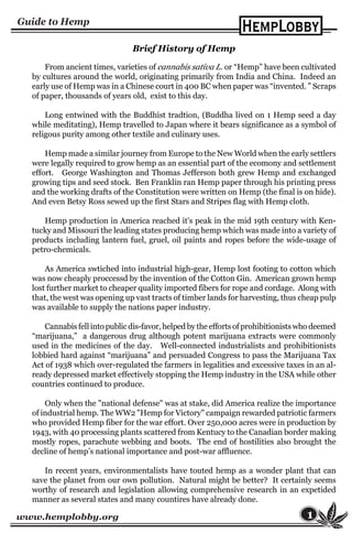 www.hemplobby.org 1
Brief History of Hemp
From ancient times, varieties of cannabis sativa L. or “Hemp” have been cultivated
by cultures around the world, originating primarily from India and China. Indeed an
early use of Hemp was in a Chinese court in 400 BC when paper was “invented. ” Scraps
of paper, thousands of years old, exist to this day.
Long entwined with the Buddhist tradtion, (Buddha lived on 1 Hemp seed a day
while meditating), Hemp travelled to Japan where it bears significance as a symbol of
religous purity among other textile and culinary uses.
Hemp made a similar journey from Europe to the New World when the early settlers
were legally required to grow hemp as an essential part of the ecomony and settlement
effort. George Washington and Thomas Jefferson both grew Hemp and exchanged
growing tips and seed stock. Ben Franklin ran Hemp paper through his printing press
and the working drafts of the Constitution were written on Hemp (the final is on hide).
And even Betsy Ross sewed up the first Stars and Stripes flag with Hemp cloth.
Hemp production in America reached it's peak in the mid 19th century with Ken-
tucky and Missouri the leading states producing hemp which was made into a variety of
products including lantern fuel, gruel, oil paints and ropes before the wide-usage of
petro-chemicals.
As America swtiched into industrial high-gear, Hemp lost footing to cotton which
was now cheaply proccessd by the invention of the Cotton Gin. American grown hemp
lost further market to cheaper quality imported fibers for rope and cordage. Along with
that, the west was opening up vast tracts of timber lands for harvesting, thus cheap pulp
was available to supply the nations paper industry.
Cannabis fell into public dis-favor, helped by the efforts of prohibitionists who deemed
“marijuana,” a dangerous drug although potent marijuana extracts were commonly
used in the medicines of the day. Well-connected industrialists and prohibitionists
lobbied hard against “marijuana” and persuaded Congress to pass the Marijuana Tax
Act of 1938 which over-regulated the farmers in legalities and excessive taxes in an al-
ready depressed market effectively stopping the Hemp industry in the USA while other
countries continued to produce.
Only when the "national defense" was at stake, did America realize the importance
of industrial hemp. The WW2 "Hemp for Victory" campaign rewarded patriotic farmers
who provided Hemp fiber for the war effort. Over 250,000 acres were in production by
1943, with 40 processing plants scattered from Kentucy to the Canadian border making
mostly ropes, parachute webbing and boots. The end of hostilities also brought the
decline of hemp’s national importance and post-war affluence.
In recent years, environmentalists have touted hemp as a wonder plant that can
save the planet from our own pollution. Natural might be better? It certainly seems
worthy of research and legislation allowing comprehensive research in an expetided
manner as several states and many countires have already done.
 