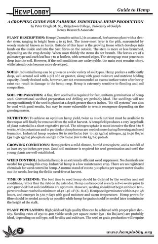 www.hemplobby.org2
A CROPPING GUIDE FOR FARMERS INDUSTRIAL HEMP PRODUCTION
by Peter Dragla M. Sc., Ridgetown College, University of Guelph
Kenex Research Associate
PLANT DESCRIPTION: Hemp (Cannabis sativa L.) is an annual, herbaceous plant with a slen-
der stem, ranging in height from 4 to 15 feet. The inner-most layer is the pith, surrounded by
woody material known as hurds. Outside of this layer is the growing tissue which develops into
hurds on the inside and into the bast fibres on the outside. The stem is more or less branched,
depending on the crop density. When sown thickly the stems do not branch. The leaves are of a
palmate type and each leaf has 7 to 11 leaflets, with serrated edges. The strong tap-root penetrates
deep into the soil. However, if the soil conditions are unfavorable, the main root remains short,
while lateral roots become more developed.
SOILS: Industrial hemp can be grown on a wide variety of soil types. Hemp prefers a sufficiently
deep, well-aerated soil with a pH of 6 or greater, along with good moisture and nutrient holding
capacity. Poorly drained soils, however, are not recommended as excess surface water after heavy
rains can result in damage to the hemp crop. Hemp is extremely sensitive to flooding and soil
compaction.
SOIL PREPARATION: A fine, firm seedbed is required for fast, uniform germination of hemp
seed. Conventional seedbed preparation and drilling are probably ideal. The seedlings will not
emerge uniformly if the seed is placed at a depth greater than 2 inches. “No-till systems” can also
be used with good results, but may be more vulnerable to erratic emergence depending on the
growing season.
NUTRITION: To achieve an optimum hemp yield, twice as much nutrient must be available to
the crop as will finally be removed from the soil at harvest. A hemp field produces a very large bulk
of plant material in a short vegetative period. The nitrogen uptake is most intensive the first 6 to 8
weeks, while potassium and in particular phosphorous are needed more during flowering and seed
formation. Industrial hemp requires 80 to 100 lbs/ac (90 to 112 kg/ha) nitrogen, 35 to 50 lbs/ac
(39 to 56 kg/ha) phosphate and 52 to 70 lbs/ac (60 to 80 kg/ha) potash.
GROWING CONDITIONS: Hemp prefers a mild climate, humid atmosphere, and a rainfall of
at least 25-30 inches per year. Good soil moisture is required for seed germination and until the
young plants are well-established.
WEED CONTROL: Industrial hemp is an extremely efficient weed suppressor. No chemicals are
needed for growing this crop. Industrial hemp is a low maintenance crop. There are no registered
chemicals for weed control in hemp. A normal stand of 200 to 300 plants per square meter shades
out the weeds, leaving the fields weed-free at harvest.
TIME OF SEEDING: The best time to seed hemp should be dictated by the weather and soil
conditions, rather than the date on the calendar. Hemp can be seeded as early as two weeks prior to
corn provided that soil conditions are optimum. However, seeding should not begin until soil tem-
peratures have reached a minimum of 42 - 46 ∞F (6 - 8∞C). Hemp seed germinates within 24 to 48
hours, and emerges in 5 to 7 days with good moisture and warm temperature. Hemp grown for
fibre should be seeded as early as possible while hemp for grain should be seeded later to minimize
the height of the stalk.
PLANT POPULATION: High yields of high quality fibre can be achieved with proper plant den-
sity. Seeding rates of 250 to 400 viable seeds per square meter (50 - 60 lbs/acre) are probably
ideal, depending on soil type, soil fertility and cultivars. The seed or grain production will require
 