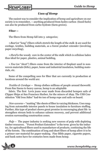 www.hemplobby.org4
The easiest way to consider the implication of hemp and agriculture on our
society is to remember, -- anything produced from hydro-carbon (fossil fuels)
can also be produced from carbo-hydrate (farm grown).
Fiber --
The fibers from Hemp fall into 3 categories;
• Bast (or “long”) fibers which stretch the length of the stalk & are used for
cordage, textiles, building materials, as a forest product extender (involving
paper recycling),
• Hurd is the woody core in the center of the stalk which is cellulose laden
thus ideal for paper, plastics, animal bedding,
• Tow (or “short”) fibers come from the interior of theplant used in non-
woven materials (felts), paper, home and industrial insulation, building mate-
rials, etc.
Some of the compelling uses for fiber that are currently in production at
locations around the world are:
Textiles & Cordage -- Hemp clothes millions of people around theworld.
From fine linens to heavy canvas, hemp is an adaptable
fabric. The first Levis jeans wear made from discarded hempen sails of
Clipper Ships at San Francisco Harbor, for the miners of 1849. The USS Con-
stitution "Old Iron Sides" had 60 ton of hemp rope and sails on board.
Non-wovens -- “matting” like sheets of fiber in varying thickness. Uses rang-
ing from automobile interior panels to house insulation to furniture stuffing.
Further, this type of product shows great promise in encouraging plant life to
strengthen stream beds to enhance salmon recovery, and prevent additional
erosion surrounding construction zones.
Pulp -- The paper industry is seeking new sources of pulp with depleting
timber resources. "Forest Product Extenders" is the term given by the indus-
try, for agricultural fibers used in manufacture of products, continuing the life
of the forests. The combination of long and short fibers of hemp allow it to be
a primer raw-material for paper-making. Fine Bible paper, cigarette papers,
and bank notes have for centuries been made from hemp.
Uses of Hemp
 