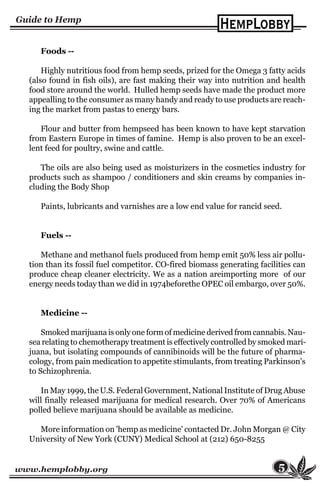 www.hemplobby.org 5
Foods --
Highly nutritious food from hemp seeds, prized for the Omega 3 fatty acids
(also found in fish oils), are fast making their way into nutrition and health
food store around the world. Hulled hemp seeds have made the product more
appealling to the consumer as many handy and ready to use products are reach-
ing the market from pastas to energy bars.
Flour and butter from hempseed has been known to have kept starvation
from Eastern Europe in times of famine. Hemp is also proven to be an excel-
lent feed for poultry, swine and cattle.
The oils are also being used as moisturizers in the cosmetics industry for
products such as shampoo / conditioners and skin creams by companies in-
cluding the Body Shop
Paints, lubricants and varnishes are a low end value for rancid seed.
Fuels --
Methane and methanol fuels produced from hemp emit 50% less air pollu-
tion than its fossil fuel competitor. CO-fired biomass generating facilities can
produce cheap cleaner electricity. We as a nation areimporting more of our
energy needs today than we did in 1974beforethe OPEC oil embargo, over 50%.
Medicine --
Smoked marijuana is only one form of medicine derived from cannabis. Nau-
sea relating to chemotherapy treatment is effectively controlled by smoked mari-
juana, but isolating compounds of cannibinoids will be the future of pharma-
cology, from pain medication to appetite stimulants, from treating Parkinson's
to Schizophrenia.
In May 1999, the U.S. Federal Government, National Institute of Drug Abuse
will finally released marijuana for medical research. Over 70% of Americans
polled believe marijuana should be available as medicine.
More information on 'hemp as medicine' contacted Dr. John Morgan @ City
University of New York (CUNY) Medical School at (212) 650-8255
 