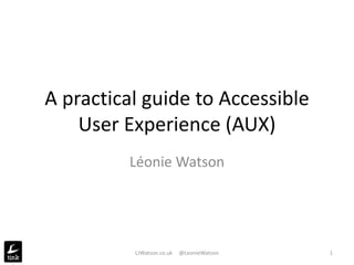 A practical guide to Accessible
User Experience (AUX)
Léonie Watson
LJWatson.co.uk @LeonieWatson 1
 
