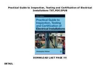 Practical Guide to Inspection, Testing and Certification of Electrical
Installations TXT,PDF,EPUB
DONWLOAD LAST PAGE !!!!
DETAIL
read online PDF Practical Guide to Inspection, Testing and Certification of Electrical Installations read Online Covers all your testing and inspection needs to help you pass your exams on City &Guilds 2391 and EAL 600/4338/6 and 600/4340/4 and Part P courses.Entirely up to date with the 18th Edition IET Wiring RegulationsStep-by-step descriptions and photographs of the tests show exactly how to carry them outCompletion of inspection and test certification and periodic reportingFault finding techniquesTesting 3 phase and single phase motorsSupporting video footage of the tests contained in this book are available on the companion websiteThis book covers everything you need to learn about inspection and testing, with clear reference to the latest updates to the legal requirements and wiring regulations. It answers all of your questions on the basics of inspection and testing, using clear and easy to remember language, along with sample questions and scenarios as they will be encountered in the exams. Christopher Kitcher tells you what tests are needed and describes them in a step-by-step manner with the help of colour photographs and the accompanying website.All of the theory required for passing the inspecting and testing element of all electrical installation qualifications along with the AM2, City &Guilds 2391 certificate and the EAL 600/4338/6 and 600/4340/4 qualifications is contained within this easy-to-follow guide - along with some top tips to help you pass the exam itself.With a strong focus on the practical element of inspection and testing for NVQs or apprenticeships, this is also an ideal reference tool for experienced electricians and those working in allied industries on domestic and industrial installations.www.routledge.com/cw/kitcher provides a large bank of helpful video demonstrations, multiple choice questions to test your learning, and further supporting materials.
 