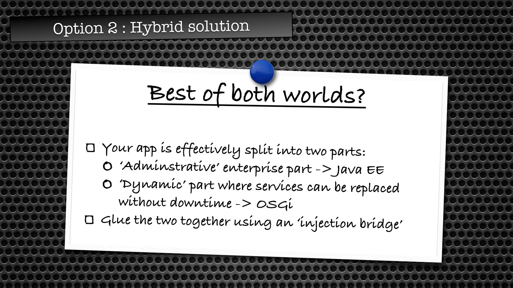 Option 2 : Hybrid solution
Best of both worlds?
Your app is effectively split into two parts:
‘Adminstrative’ enterprise part -> Java EE
‘Dynamic’ part where services can be replaced
without downtime -> OSGi
Glue the two together using an ‘injection bridge’
 