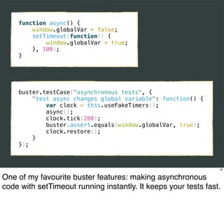 function async() {
        window.globalVar = false;
        setTimeout(function() {
            window.globalVar = true;
        }, 100);
    }




    buster.testCase("asynchronous tests", {
        "test async changes global variable": function() {
            var clock = this.useFakeTimers();
            async();
            clock.tick(200);
            buster.assert.equals(window.globalVar, true);
            clock.restore();
        }
    });



                                                                18


One of my favourite buster features: making asynchronous
code with setTimeout running instantly. It keeps your tests fast.
 