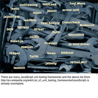UnitTesting       TestCase               Test.More
       TestIt                                      screw-unit
                                      JSUnit
                          QUnit
  jsUnitTest
                  Jasmine
                         Test.Simple Crosscheck
                                                Nodeunit
          YUITest
    DOH              JSTest
                                 JSpec
                                         RhinoUnit
                  J3Unit
      Sinon.js
                            FireUnit     js-test-driver
             JSNUnit
       JSSpec                         Vows        SOAtest
                        Tyrtle

                                     jsUnity              JSTest.NET
          JasUnit
                                                                              19

There are many JavaScript unit testing frameworks and the above list (from
http://en.wikipedia.org/wiki/List_of_unit_testing_frameworks#JavaScript) is
already incomplete.
 