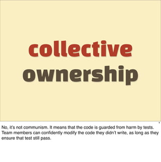 collective
          ownership
                                                                                 8

No, it’s not communism. It means that the code is guarded from harm by tests.
Team members can conﬁdently modify the code they didn’t write, as long as they
ensure that test still pass.
 