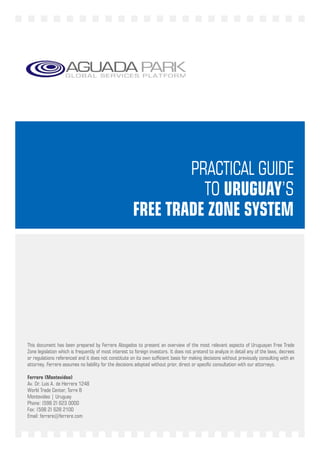 PRACTICAL GUIDE
                                                                 TO URUGUAY’S
                                                       FREE TRADE ZONE SYSTEM




This document has been prepared by Ferrere Abogados to present an overview of the most relevant aspects of Uruguayan Free Trade
Zone legislation which is frequently of most interest to foreign investors. It does not pretend to analyze in detail any of the laws, decrees
or regulations referenced and it does not constitute on its own sufficient basis for making decisions without previously consulting with an
attorney. Ferrere assumes no liability for the decisions adopted without prior, direct or specific consultation with our attorneys.

Ferrere (Montevideo)
Av. Dr. Luis A. de Herrera 1248
World Trade Center, Torre B
Montevideo | Uruguay
Phone: (598 2) 623 0000
Fax: (598 2) 628 2100
Email: ferrere@ferrere.com
                                                                     1
 