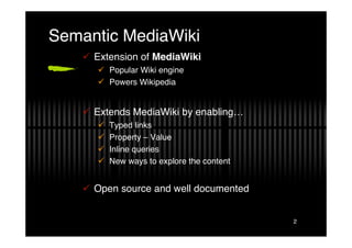 Semantic MediaWiki
     Extension of MediaWiki
        Popular Wiki engine
        Powers Wikipedia


     Extends MediaWiki by enabling…
          Typed links
          Property – Value
          Inline queries
          New ways to explore the content


     Open source and well documented


                                             2