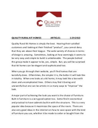 QUALITY RURAL KIT HOMES                 ARTICLE1            1-29-2013

Quality Rural Kit Homes is simply the best. Hearing their satisfied
customers and looking at their finished “product”, you cannot deny
that they are above their league. The wide variety of choices in terms
of design is amazing. Sometimes, looking at how seemingly it seems to
be very easy and simple to build is unbelievable. The people behind
this group make it appear to be, yes, simple. But, you will be surprised
that kit homes can be elegant and sophisticated too.

When you go through their website, you’ll find homes that are
tastefully done. Oftentimes, the simpler it is, the better it will look like
in totality. When one looks at a kit home, it may look like a box with
clean and uncomplicated lines. Others may find it boring and
uneventful but one can be artistic in so many ways to “improve” the
look.

A major part of achieving the look you want is the choice of furniture.
Built in furniture is a very good option too. Some find it economical
and practical to have cabinets built in with the structure. This is a very
popular idea because it maximizes the space of the room. There are
also very good ideas in the internet on how to save space with the kind
of furniture you use, whether it be made to order or bought from the
 