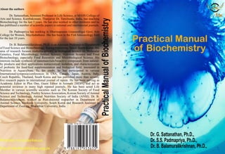 Practical
Manual
of
Biochemistr
y
Website: www.skyfox.co
Email:skyfox@skyfox.org.in
About the authors
Dr. Sattanathan, Assistant Professor in Life Science, at MASS College of
Arts and Science, Kumbakonam, Thanjavur Dt. Tamilnadu, India, has teaching
Biotechnology for the last 5 years. He has also worked in other institutes and he
has publihsed a number of scientific papers in national and international journals.
Dr. Padmapriya has working in Dharmapuram Gnanambigai Govt. Arts
College for Women, Mayiladuthurai. She has been in the Fish Immunology field
for the last 10 years.
Dr. B. Balamuralikrishnan, Ph.D. is an Assistant Professor in Department
of Food Science and Biotechnology, Sejong University, Seoul, South Korea. His
area of research focuses multidisciplinary in biological science on Molecular
Genetics, Food Microbiology, Animal Science, Nutrition Science and Food
Biotechnology, especially Food Resources and Microbiological Science. His
interests include synthesis of nanomaterials/bioactive compounds from natural-
by products and their applications nutraceutical; isolation, and characterization
of probiotic for food/feed supplementation and biological field; interested in
Nutrition in Aquaculture. To, his credit, he has participated in various
International/symposia/conferences in USA, Canada, Japan, Austria, Italy,
Czech Republic, Thailand, South Korea and has published more than seventy
five research papers in international journal of repute. He has been serving as
Academic Editor in Plos One, Guest Editor in Animals [MDPI] and act as
potential reviewer in many high reputed journals. He has been acted Life
Member in various scientific societies such as The Korean Society of Food
Science and Technology, Poultry Science Association, Korean Society of Animal
Science and Technology, Animal Nutrition Society of India (ANSI). Dr. B.
Balamuralikrishnan, worked as Post-doctoral researcher in Department of
Animal Science, Dankook University, South Korea and Research Assistant in
Department of Zoology, Bharathiar University, India.
Practical Manual
of Biochemistry
Dr. G. Sattanathan, Ph.D.,
Dr. S.S. Padmapriya, Ph.D.,
Dr. B. Balamuralikrishnan, Ph.D.,
 