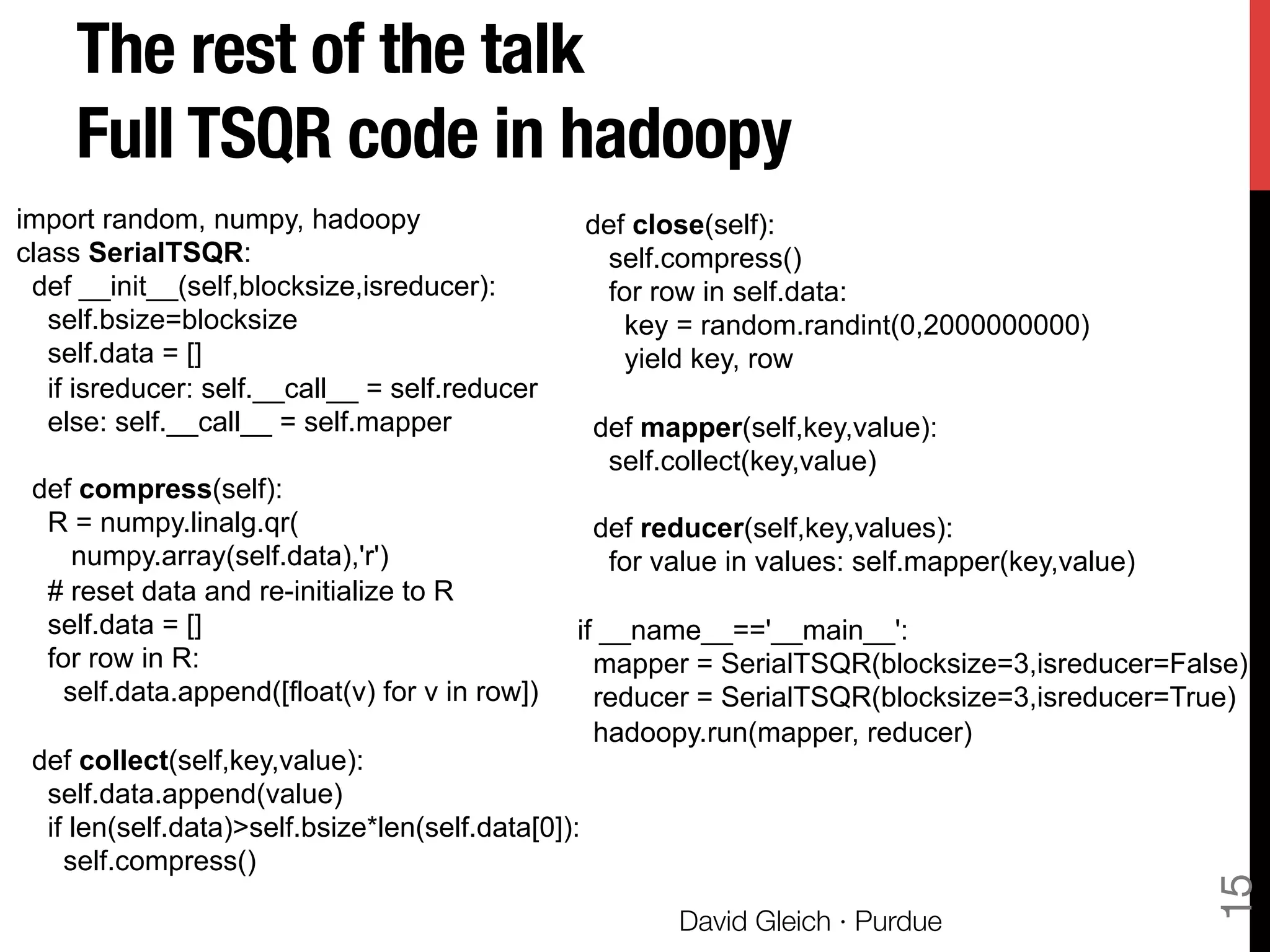 The rest of the talk"
Full TSQR code in hadoopy
15
David Gleich · Purdue
import random, numpy, hadoopy
class SerialTSQR:
def __init__(self,blocksize,isreducer):
self.bsize=blocksize
self.data = []
if isreducer: self.__call__ = self.reducer
else: self.__call__ = self.mapper
def compress(self):
R = numpy.linalg.qr(
numpy.array(self.data),'r')
# reset data and re-initialize to R
self.data = []
for row in R:
self.data.append([float(v) for v in row])
def collect(self,key,value):
self.data.append(value)
if len(self.data)>self.bsize*len(self.data[0]):
self.compress()
def close(self):
self.compress()
for row in self.data:
key = random.randint(0,2000000000)
yield key, row
def mapper(self,key,value):
self.collect(key,value)
def reducer(self,key,values):
for value in values: self.mapper(key,value)
if __name__=='__main__':
mapper = SerialTSQR(blocksize=3,isreducer=False)
reducer = SerialTSQR(blocksize=3,isreducer=True)
hadoopy.run(mapper, reducer)
 
