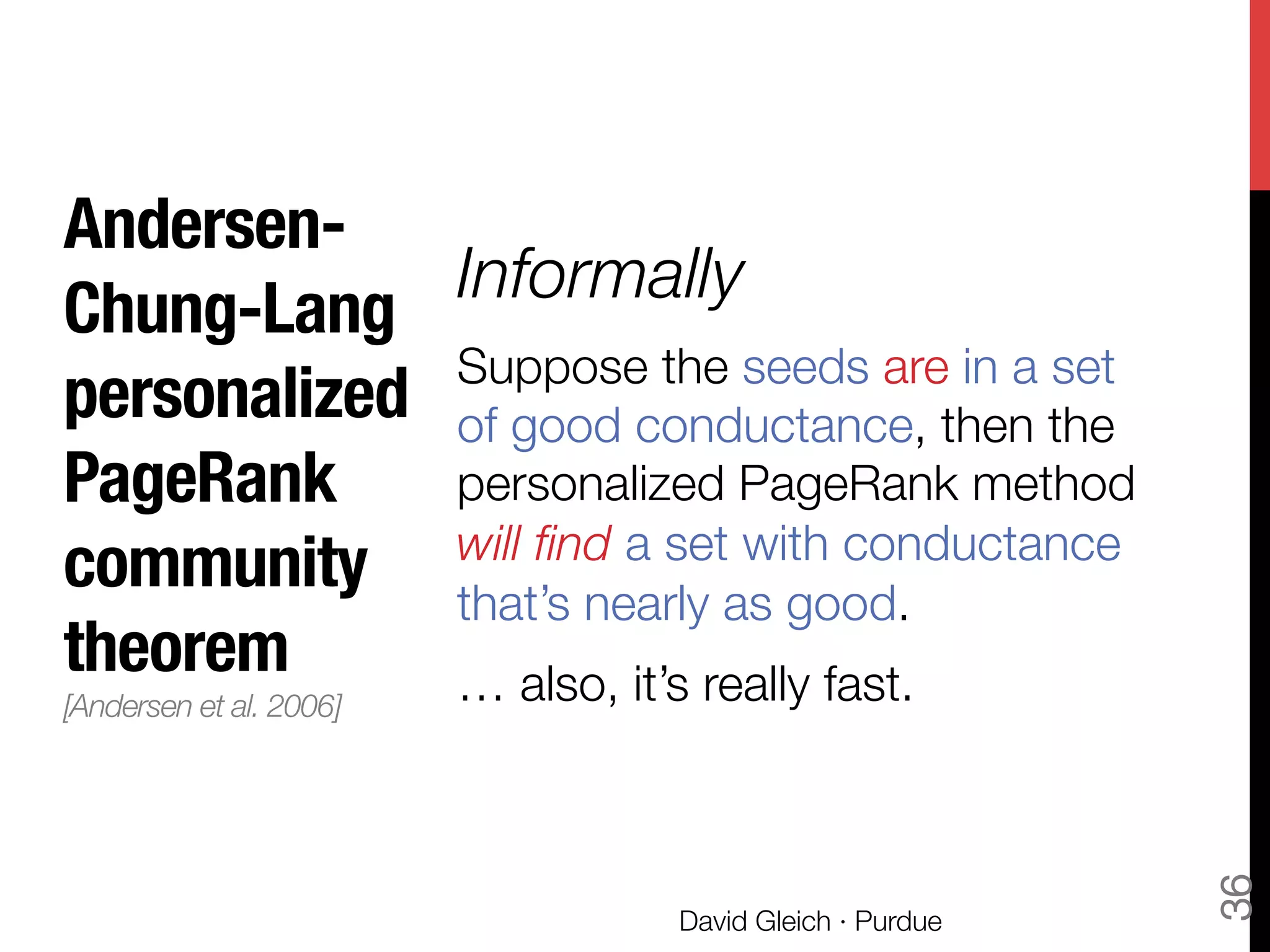 Andersen-
Chung-Lang"
personalized
PageRank
community
theorem"
[Andersen et al. 2006]!

Informally
Suppose the seeds are in a set
of good conductance, then the
personalized PageRank method
will ﬁnd a set with conductance
that’s nearly as good.
… also, it’s really fast.
David Gleich · Purdue
36
 