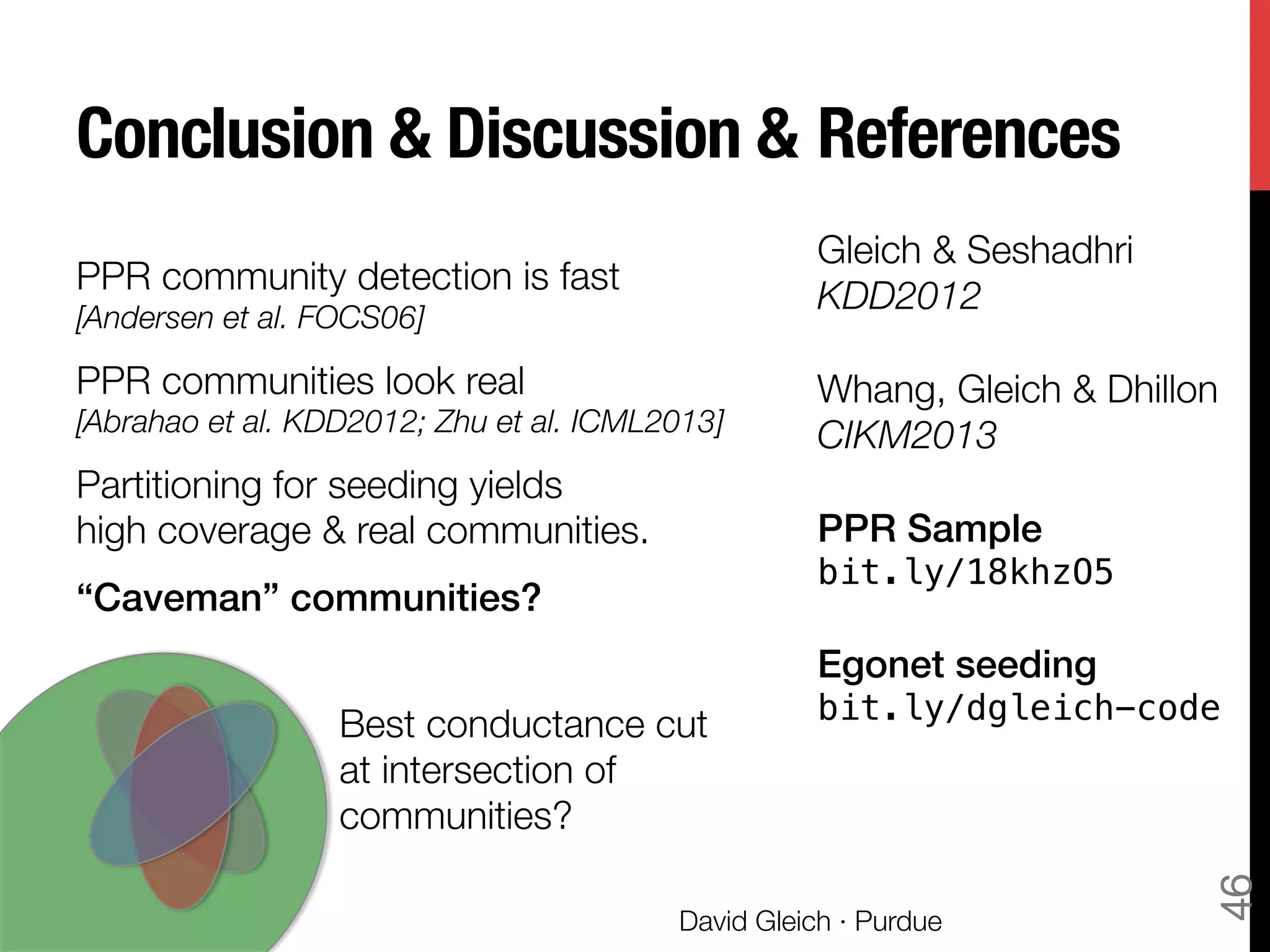 Conclusion & Discussion & 
PPR community detection is fast "
[Andersen et al. FOCS06]
PPR communities look real "
[Abrahao et al. KDD2012; Zhu et al. ICML2013]
Partitioning for seeding yields "
high coverage & real communities.
“Caveman” communities?!
!
!
!
David Gleich · Purdue
46
Gleich & Seshadhri 
KDD2012

Whang, Gleich & Dhillon
CIKM2013

PPR Sample !
bit.ly/18khzO5!
!
Egonet seeding 
bit.ly/dgleich-code!

References
Best conductance cut
at intersection of
communities?
 