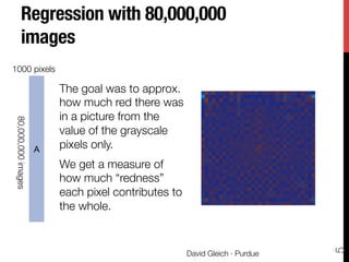 Regression with 80,000,000
images
The goal was to approx.
how much red there was
in a picture from the
value of the grayscale
pixels only. 
We get a measure of
how much “redness”
each pixel contributes to
the whole.
via
time
and
per-
ates
(for
on),
split
ﬁle
d by
test
the
r in
ﬁnal
size
pers
1000
h is
the
hav-
ﬁnal
the sum of red-pixel values in each image as a linear combi-
nation of the gray values in each image. Formally, if ri is the
sum of the red components in all pixels of image i, and Gi,j
is the gray value of the jth pixel in image i, then we wanted
to ﬁnd min
q
i
(ri ≠
q
j
Gi,jsj)2
. There is no particular im-
portance to this regression problem, we use it merely as a
demonstration.
The coe cients sj are dis-
played as an image at the right.
They reveal regions of the im-
age that are not as important
in determining the overall red
component of an image. The
color scale varies from light-
blue (strongly negative) to blue
(0) and red (strongly positive).
The computation took 30 min-
utes using the Dumbo frame-
work and a two-iteration job with 250 intermediate reducers.
We also solved a principal component problem to ﬁnd a
principal component basis for each image. Let G be matrix
of Gi,j’s from the regression and let ui be the mean of the ith
A
80,000,000images
1000 pixels
David Gleich · Purdue
5
 