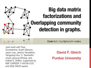 Big data matrix
factorizations and
Overlapping community
detection in graphs.
David F. Gleich!
Purdue University!
Joint work with Paul
Constantine, Austin Benson,
Jason Lee, Jeremy Templeton,
Yangyang Hou, C. Seshadhri
Joyce Jiyoung Whang, and
Inderjit S. Dhillon, supported by
NSF CAREER 1149756-CCF,
and DOE ASCR award
Code bit.ly/dgleich-codes!
 