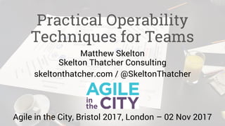 Practical Operability
Techniques for Teams
Matthew Skelton
Skelton Thatcher Consulting
skeltonthatcher.com / @SkeltonThatcher
Agile in the City, Bristol 2017, London – 02 Nov 2017
 