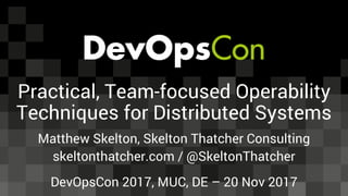 Practical, Team-focused Operability
Techniques for Distributed Systems
Matthew Skelton, Skelton Thatcher Consulting
skeltonthatcher.com / @SkeltonThatcher
DevOpsCon 2017, MUC, DE – 20 Nov 2017
 