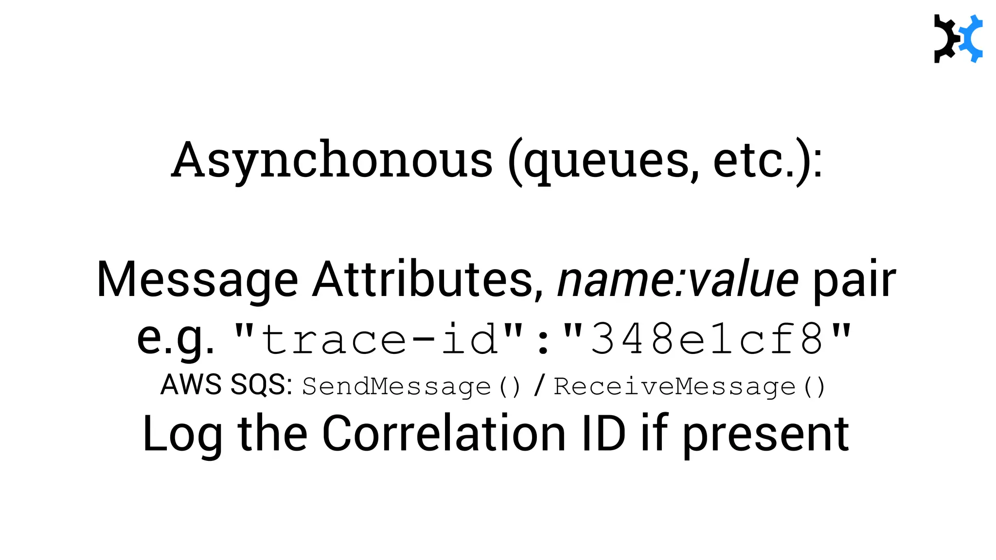 Asynchonous (queues, etc.):
Message Attributes, name:value pair
e.g. "trace-id":"348e1cf8"
AWS SQS: SendMessage() / ReceiveMessage()
Log the Correlation ID if present
 