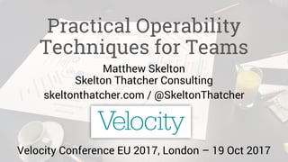 Practical Operability
Techniques for Teams
Matthew Skelton
Skelton Thatcher Consulting
skeltonthatcher.com / @SkeltonThatcher
Velocity Conference EU 2017, London – 19 Oct 2017
 