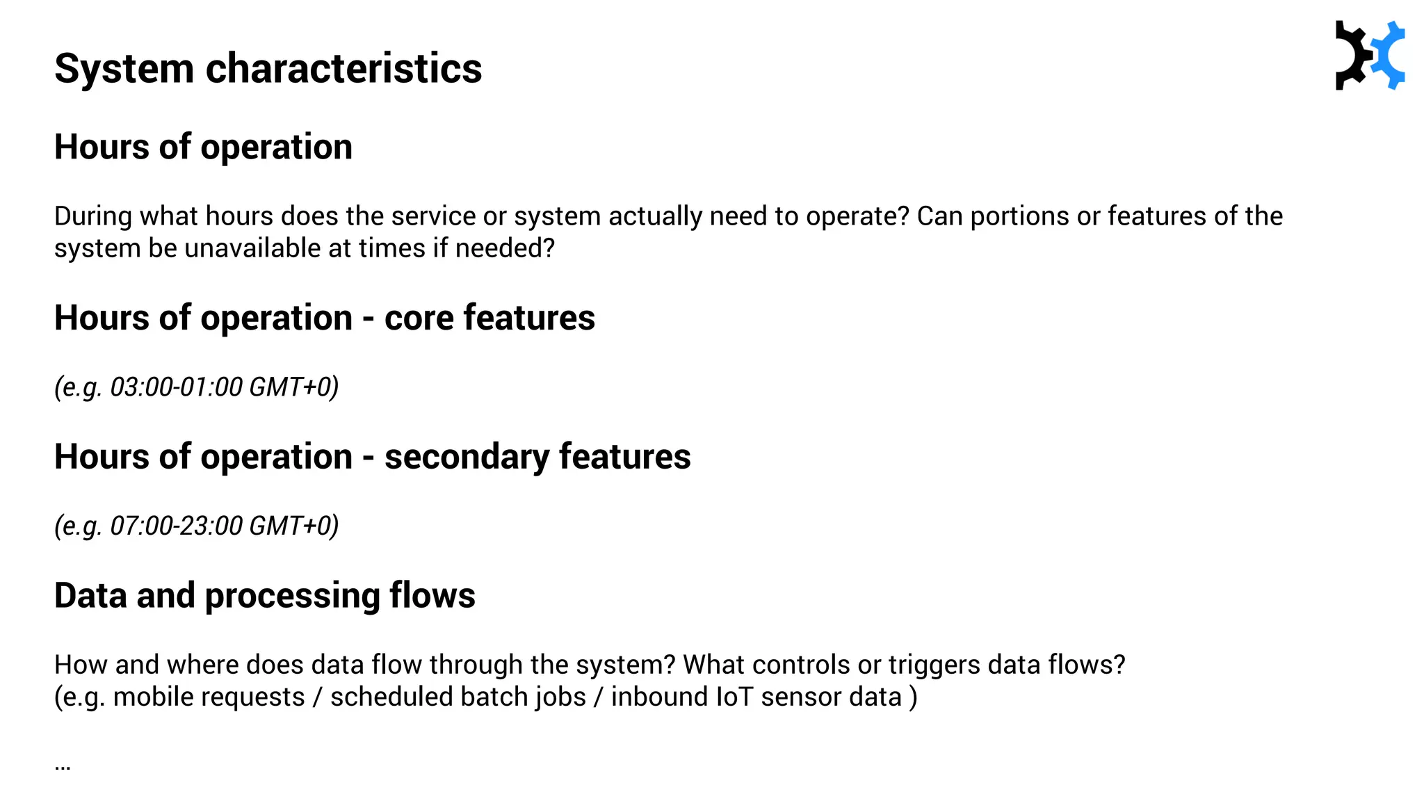 System characteristics
Hours of operation
During what hours does the service or system actually need to operate? Can portions or features of the
system be unavailable at times if needed?
Hours of operation - core features
(e.g. 03:00-01:00 GMT+0)
Hours of operation - secondary features
(e.g. 07:00-23:00 GMT+0)
Data and processing flows
How and where does data flow through the system? What controls or triggers data flows?
(e.g. mobile requests / scheduled batch jobs / inbound IoT sensor data )
…
 