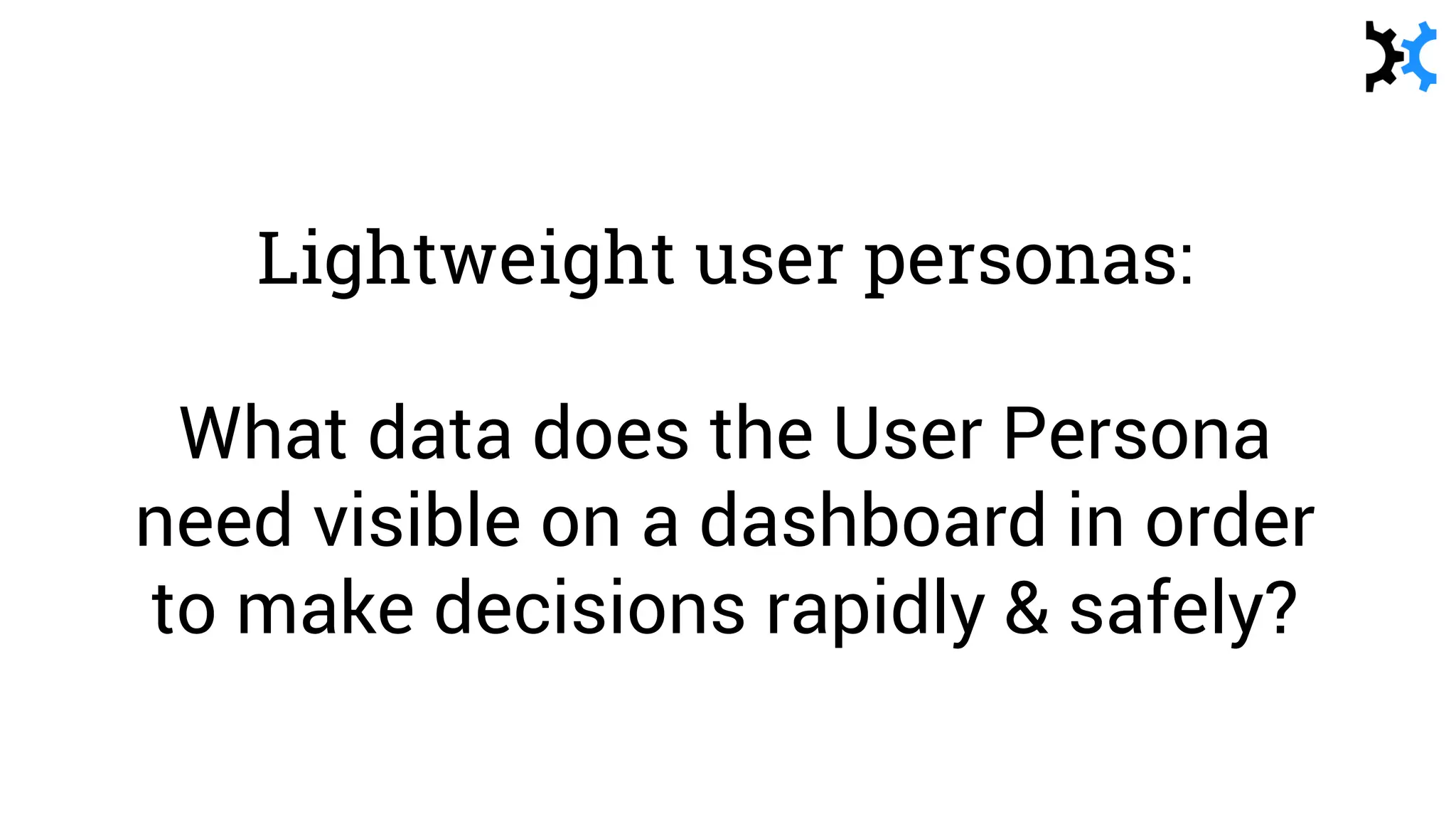Lightweight user personas:
What data does the User Persona
need visible on a dashboard in order
to make decisions rapidly & safely?
 