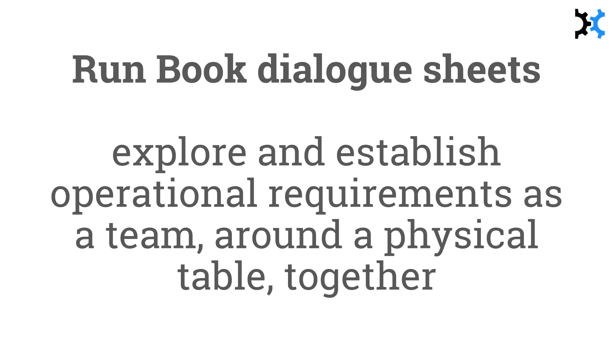Run Book dialogue sheets
explore and establish
operational requirements as
a team, around a physical
table, together
 