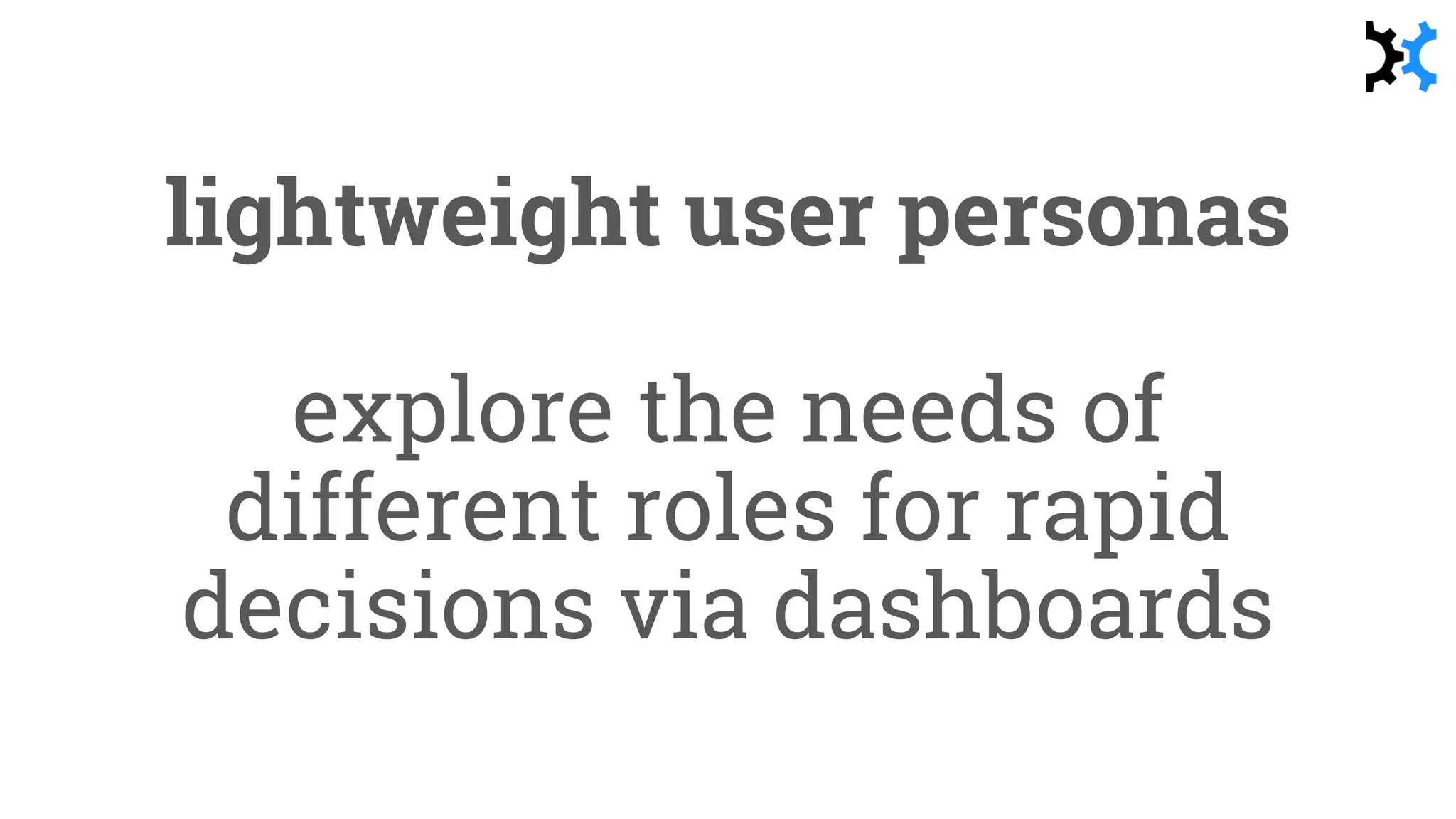 lightweight user personas
explore the needs of
different roles for rapid
decisions via dashboards
 