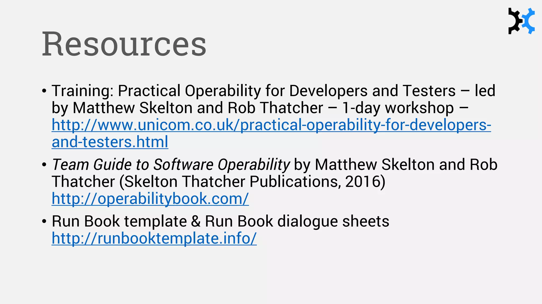 Resources
• Training: Practical Operability for Developers and Testers – led
by Matthew Skelton and Rob Thatcher – 1-day workshop –
http://www.unicom.co.uk/practical-operability-for-developers-
and-testers.html
• Team Guide to Software Operability by Matthew Skelton and Rob
Thatcher (Skelton Thatcher Publications, 2016)
http://operabilitybook.com/
• Run Book template & Run Book dialogue sheets
http://runbooktemplate.info/
 