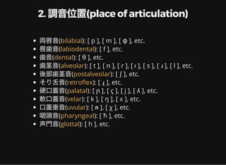 2. 調音位置(place of articulation)
両唇音( ): [ p ], [ m ], [ ɸ ], etc.
唇歯音( ): [ f ], etc.
歯音( ): [ θ ], etc.
歯茎音( ): [ t ], [ n ], [ r ], [ ɾ ], [ s ], [ ɹ ], [ l ], etc.
後部歯茎音( ): [ ʃ ], etc.
そり舌音( ): [ ɻ ], etc.
硬口蓋音( ): [ ɲ ], [ ç ], [ j ], [ ʎ ], etc.
軟口蓋音( ): [ k ], [ ŋ ], [ x ], etc.
口蓋垂音( ): [ ʀ ], [ χ ], etc.
咽頭音( ): [ ħ ], etc.
声門音( ): [ h ], etc.
bilabial
labiodental
dental
alveolar
postalveolar
retro ex
palatal
velar
uvular
pharyngeal
glottal
 