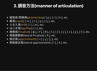 3. 調音方法(manner of articulation)
破裂音/閉鎖音( ): [ p ], [ t ], [ k ], etc.
鼻音( ): [ m ], [ n ], [ ɲ ], [ ŋ ], etc.
ふるえ音( ): [ r ], [ ʀ ], etc.
はじき音( ): [ ɾ ], etc.
摩擦音( ): [ ɸ ], [ f ], [ θ ], [ s ], [ ʃ ], [ ç ], [ x ], [ χ ], [ h ], etc.
側面摩擦音(lateral fricative): [ ɬ ], etc.
接近音( ): [ ɹ ], [ ɻ ], [ j ], etc.
側面接近音(lateral approximant): [ l ], [ ʎ ], etc.
plosive/stop
nasal
trill
tap/ ap
fricative
approximant
 