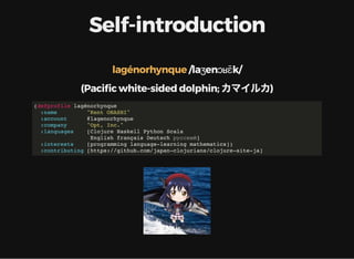 Self-introduction
/laʒenɔʁɛ̃k/lagénorhynque
(Paci c white-sided dolphin; カマイルカ)
(defprofile lagénorhynque
:name "Kent OHASHI"
:account @lagenorhynque
:company "Opt, Inc."
:languages [Clojure Haskell Python Scala
English français Deutsch русский]
:interests [programming language-learning mathematics])
:contributing [https://github.com/japan-clojurians/clojure-site-ja]
 