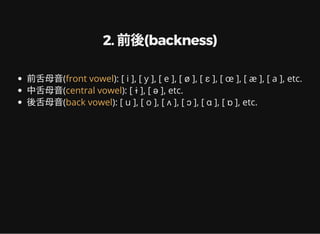 2. 前後(backness)
前舌母音( ): [ i ], [ y ], [ e ], [ ø ], [ ɛ ], [ œ ], [ æ ], [ a ], etc.
中舌母音( ): [ ɨ ], [ ə ], etc.
後舌母音( ): [ u ], [ o ], [ ʌ ], [ ɔ ], [ ɑ ], [ ɒ ], etc.
front vowel
central vowel
back vowel
 