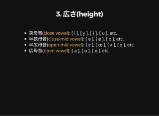 3. 広さ(height)
狭母音( ): [ i ], [ y ], [ ɨ ], [ u ], etc.
半狭母音( ): [ e ], [ ø ], [ o ], etc.
半広母音( ): [ ɛ ], [ œ ], [ ʌ ], [ ɔ ], etc.
広母音( ): [ a ], [ ɑ ], [ ɒ ], etc.
close vowel
close-mid vowel
open-mid vowel
open vowel
 