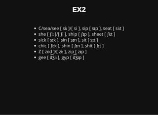 EX2
C/sea/see [ siː ]/[ si ], sip [ sɪp ], seat [ siːt ]
she [ ʃiː ]/[ ʃi ], ship [ ʃɪp ], sheet [ ʃiːt ]
sick [ sɪk ], sin [ sɪn ], sit [ sɪt ]
chic [ ʃiːk ], shin [ ʃɪn ], shit [ ʃɪt ]
Z [ zɛd ]/[ ziː ], zip [ zɪp ]
gee [ d ͡ʒiː ], gyp [ d ͡ʒɪp ]
 