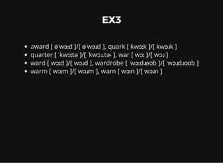 EX3
award [ əˈwɔːd ]/[ əˈwɔɹd ], quark [ kwɔːk ]/[ kwɔɹk ]
quarter [ ˈkwɔːtə ]/[ ˈkwɔɹ.tɚ ], war [ wɔː ]/[ wɔɹ ]
ward [ wɔːd ]/[ wɔɹd ], wardrobe [ ˈwɔːdɹəʊb ]/[ ˈwɔɹdɹoʊb ]
warm [ wɔːm ]/[ wɔɹm ], warn [ wɔːn ]/[ wɔɹn ]
 