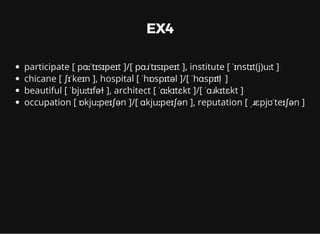 EX4
participate [ pɑːˈtɪsɪpeɪt ]/[ pɑɹˈtɪsɪpeɪt ], institute [ ˈɪnstɪt(j)uːt ]
chicane [ ʃɪˈkeɪn ], hospital [ ˈhɒspɪtəl ]/[ ˈhɑspɪtl ̩ ]
beautiful [ ˈbjuːtɪfəɫ ], architect [ ˈɑːkɪtɛkt ]/[ ˈɑɹkɪtɛkt ]
occupation [ ɒkjuːpeɪʃən ]/[ ɑkjuːpeɪʃən ], reputation [ ˌɹɛpjʊˈteɪʃən ]
 
