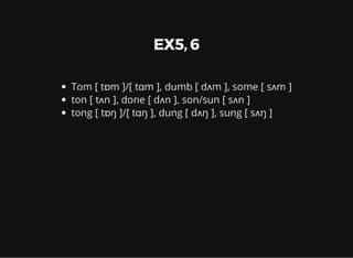 EX5, 6
Tom [ tɒm ]/[ tɑm ], dumb [ dʌm ], some [ sʌm ]
ton [ tʌn ], done [ dʌn ], son/sun [ sʌn ]
tong [ tɒŋ ]/[ tɑŋ ], dung [ dʌŋ ], sung [ sʌŋ ]
 