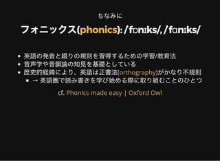 ちなみに
フォニックス( ): /ˈfɒnɪks/, /ˈfɑnɪks/phonics
英語の発音と綴りの規則を習得するための学習/教育法
音声学や音韻論の知見を基礎としている
歴史的経緯により、英語は正書法( )がかなり不規則
→ 英語圏で読み書きを学び始める際に取り組むことのひとつ
orthography
cf. Phonics made easy | Oxford Owl
 
