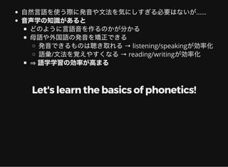 自然言語を使う際に発音や文法を気にしすぎる必要はないが……
音声学の知識があると
どのように言語音を作るのかが分かる
母語や外国語の発音を矯正できる
発音できるものは聴き取れる→ listening/speakingが効率化
語彙/文法を覚えやすくなる→ reading/writingが効率化
⇒語学学習の効率が高まる
Let's learn the basics of phonetics!
 