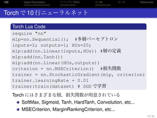 勾配
. . . . . . . . . . . . . . .
Hyper-Parameters
. . . . . . . . .
デバッグと可視化
. . . . . . . . .
その他 まとめ References
Torch で 10 行ニューラルネット
.
Torch Lua Code
..
.
require "nn"
mlp=nn.Sequential(); #多層パーセプトロン
inputs=2; outputs=1; HUs=20;
mlp:add(nn.Linear(inputs,HUs)) #層の定義
mlp:add(nn.Tanh())
mlp:add(nn.Linear(HUs,outputs))
criterion = nn.MSECriterion() #損失関数
trainer = nn.StochasticGradient(mlp, criterion)
trainer.learningRate = 0.01
trainer:train(dataset) # SGD で学習
Torch にはさまざまな層，損失関数が用意されている
SoftMax, Sigmoid, Tanh, HardTanh, Convolution, etc...
MSECriterion, MarginRankingCriterion, etc...
10 / 54
 