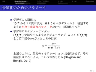 勾配
. . . . . . . . . . . . . . .
Hyper-Parameters
. . . . . . . . .
デバッグと可視化
. . . . . . . . .
その他 まとめ References
最適化のためのパラメータ
学習率の初期値 0
10−6 から 1 の間に設定，0.1 くらいがデフォルト．後述する
ようにかなり重要なパラメータなので，最適化すべき．
学習率のスケジューリング t
O(1/tα) で減少するようスケジューリング．α < 1（O(1/t)
より若干緩やか) がおおよその目安．
t =
0τ
max(t, τ)
上記のように，最初の τ イテレーションは減衰させず，その
後減衰させるとよい，という報告もある (Bergstra and
Bengio, 2012)
13 / 54
 
