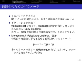 勾配
. . . . . . . . . . . . . . .
Hyper-Parameters
. . . . . . . . .
デバッグと可視化
. . . . . . . . .
その他 まとめ References
最適化のためのパラメータ
ミニバッチのサイズ B
32 くらいが経験的によく，あまり調節の必要はないらしい
イテレーション回数 T
validation-set を使って，validation-error が減少しなくなっ
たら止める (Early Stopping)
ただし，error を毎回測るのは無駄なので，ときどきでよい．
Momentum β (Polyak and Juditsky, 1992)
勾配自体を過去の平均と混ぜる (慣性をつけるイメージ)
¯g ← (1 − β)¯g + βg
多くのケースでは β = 1(Momentum なし) でよいが，チュー
ニングしたほうが良い場合も
14 / 54
 