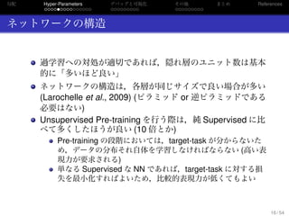 勾配
. . . . . . . . . . . . . . .
Hyper-Parameters
. . . . . . . . .
デバッグと可視化
. . . . . . . . .
その他 まとめ References
ネットワークの構造
過学習への対処が適切であれば，隠れ層のユニット数は基本
的に「多いほど良い」
ネットワークの構造は，各層が同じサイズで良い場合が多い
(Larochelle et al., 2009) (ピラミッド or 逆ピラミッドである
必要はない)
Unsupervised Pre-training を行う際は，純 Supervised に比
べて多くしたほうが良い (10 倍とか)
Pre-training の段階においては，target-task が分からないた
め，データの分布それ自体を学習しなければならない (高い表
現力が要求される)
単なる Supervised な NN であれば，target-task に対する損
失を最小化すればよいため，比較的表現力が低くてもよい
16 / 54
 