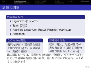 勾配
. . . . . . . . . . . . . . .
Hyper-Parameters
. . . . . . . . .
デバッグと可視化
. . . . . . . . .
その他 まとめ References
活性化関数
.
代表的なもの
..
.
Sigmoid 1/(1 + e−a)
Tanh ea+e−a
ea−e−a
Rectiﬁed Linear Unit (ReLU, Rectiﬁer) max(0, a)
Hard tanh
.
なめらかな関数
..
.
表現力が高い (最終的な精度
を期待できる) が，収束が遅
い（勾配の消滅），
.
非連続な関数
..
.
収束は速く，勾配が疎だが，
表現力が低い (最終的な精度
が伸び悩むかもしれない)
出力層においては，問題の形 (回帰か，分類か，マルチラベルか)
に応じて適切な関数が選べるが，隠れ層においては定石といえる
ものは無さそう
19 / 54
 
