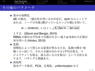 勾配
. . . . . . . . . . . . . . .
Hyper-Parameters
. . . . . . . . .
デバッグと可視化
. . . . . . . . .
その他 まとめ References
その他のパラメータ
重みの初期化
AE の場合，一様分布を用いるのが定石．tanh のユニットで
あれば，ノードの次数 (繋がっているエッジの数) を用いて，
w ∼ Uniform(−r, r), r =
√
6/(fan-in + fan-out)
とする．(Glorot and Bengio, 2010)
RBMs の場合は平均 0 で分散が小さい (0.1 or 0.01) の正規分
布を用いる (Hinton, 2010)
乱数
初期化によって得られる結果が異なるため，乱数の種を 10
個くらい試して，それらを組み合わせる (平均を取る，マ
ジョリティーを取る，最も良いものを取る）という方法もあ
ります．バギングと関連あり．
前処理
基本データ依存．PCA，正規化，uniformization など
21 / 54
 